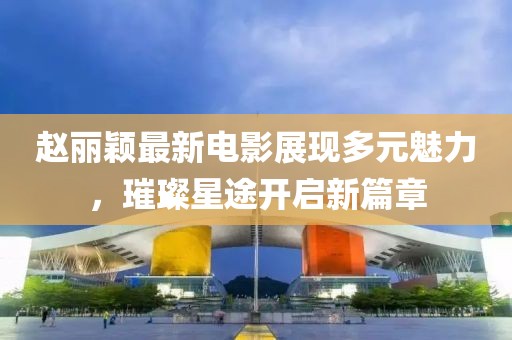 赵丽颖最新电影展现多元魅力，璀璨星途开启新篇章