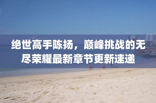 绝世高手陈扬，巅峰挑战的无尽荣耀最新章节更新速递