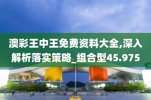 澳彩王中王免费资料大全,深入解析落实策略_组合型45.975