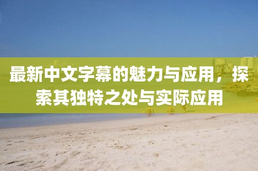 最新中文字幕的魅力与应用，探索其独特之处与实际应用