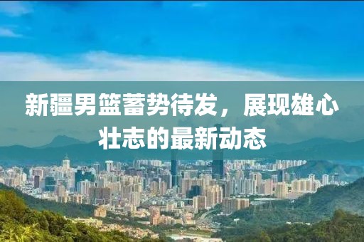 新疆男篮蓄势待发，展现雄心壮志的最新动态