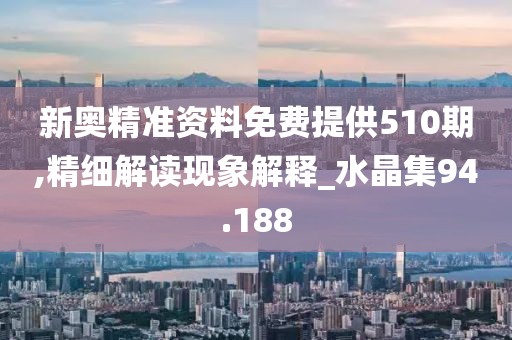 新奥精准资料免费提供510期,精细解读现象解释_水晶集94.188