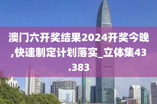 澳门六开奖结果2024开奖今晚,快速制定计划落实_立体集43.383
