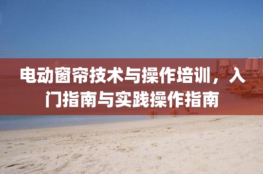 电动窗帘技术与操作培训，入门指南与实践操作指南