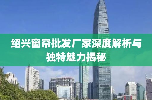 绍兴窗帘批发厂家深度解析与独特魅力揭秘