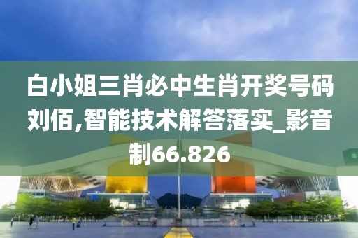 白小姐三肖必中生肖开奖号码刘佰,智能技术解答落实_影音制66.826