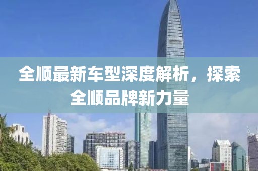 全顺最新车型深度解析，探索全顺品牌新力量