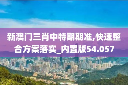 新澳门三肖中特期期准,快速整合方案落实_内置版54.057