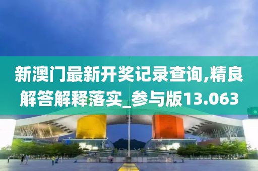 新澳门最新开奖记录查询,精良解答解释落实_参与版13.063