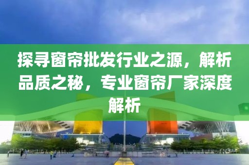 探寻窗帘批发行业之源，解析品质之秘，专业窗帘厂家深度解析