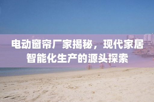 电动窗帘厂家揭秘，现代家居智能化生产的源头探索