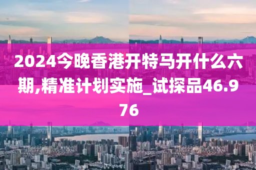 2024今晚香港开特马开什么六期,精准计划实施_试探品46.976