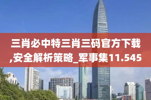 三肖必中特三肖三码官方下载,安全解析策略_军事集11.545