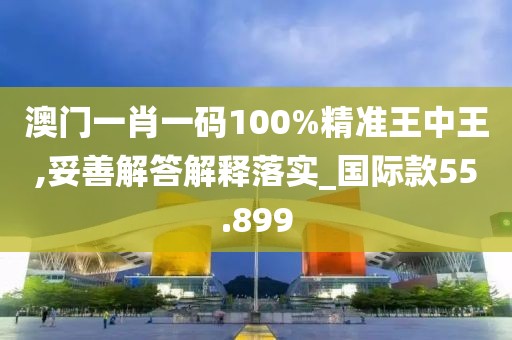 澳门一肖一码100%精准王中王,妥善解答解释落实_国际款55.899