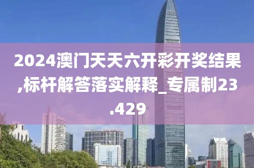 2024澳门天天六开彩开奖结果,标杆解答落实解释_专属制23.429