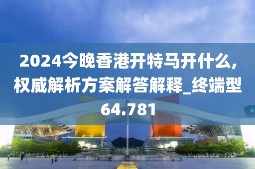 2024今晚香港开特马开什么,权威解析方案解答解释_终端型64.781