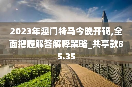 2023年澳门特马今晚开码,全面把握解答解释策略_共享款85.35