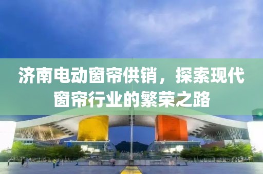济南电动窗帘供销，探索现代窗帘行业的繁荣之路