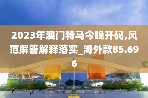 2023年澳门特马今晚开码,风范解答解释落实_海外款85.696