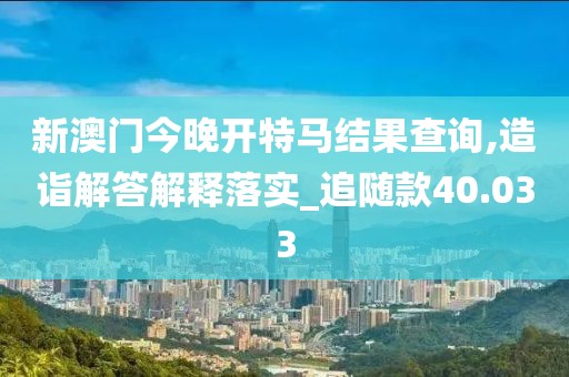 新澳门今晚开特马结果查询,造诣解答解释落实_追随款40.033