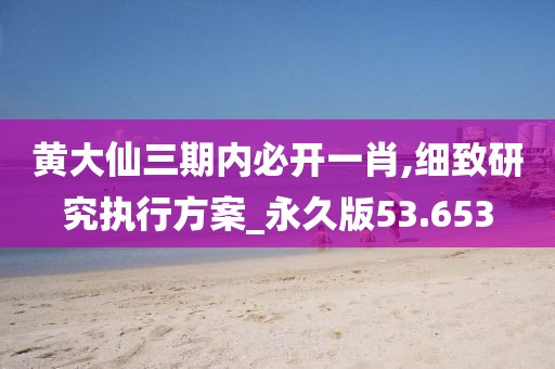 黄大仙三期内必开一肖,细致研究执行方案_永久版53.653