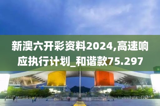 新澳六开彩资料2024,高速响应执行计划_和谐款75.297
