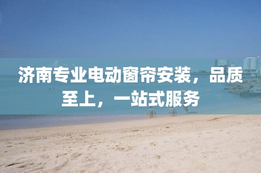 济南专业电动窗帘安装，品质至上，一站式服务