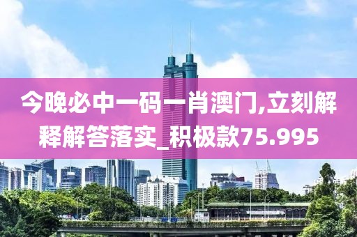 今晚必中一码一肖澳门,立刻解释解答落实_积极款75.995