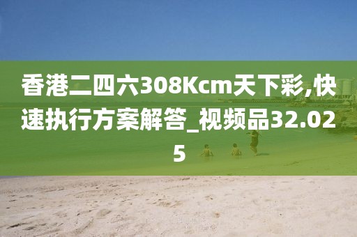 香港二四六308Kcm天下彩,快速执行方案解答_视频品32.025