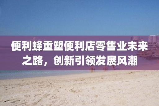 便利蜂重塑便利店零售业未来之路，创新引领发展风潮