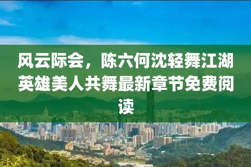 风云际会，陈六何沈轻舞江湖英雄美人共舞最新章节免费阅读