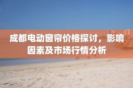 成都电动窗帘价格探讨，影响因素及市场行情分析