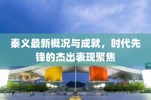 秦义最新概况与成就，时代先锋的杰出表现聚焦