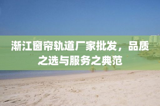 渐江窗帘轨道厂家批发，品质之选与服务之典范