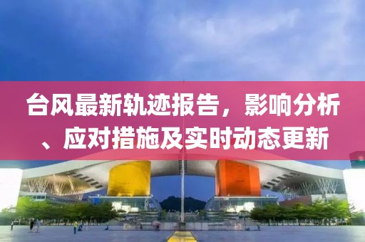 台风最新轨迹报告，影响分析、应对措施及实时动态更新
