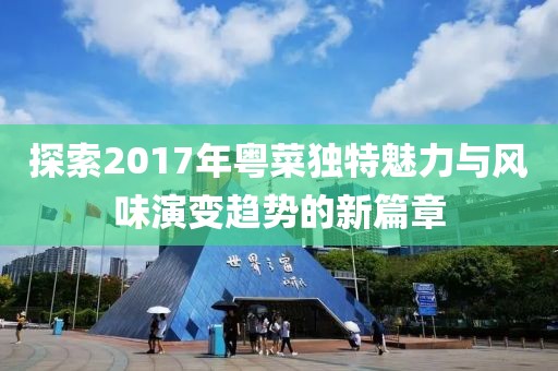 探索2017年粤菜独特魅力与风味演变趋势的新篇章