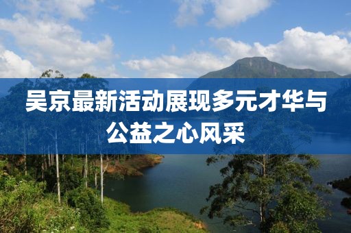 吴京最新活动展现多元才华与公益之心风采