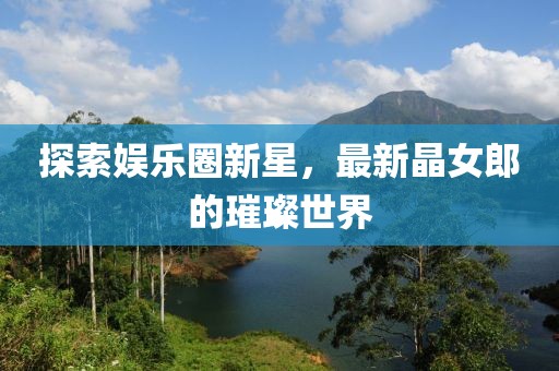 探索娱乐圈新星，最新晶女郎的璀璨世界