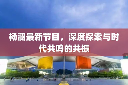 杨澜最新节目，深度探索与时代共鸣的共振