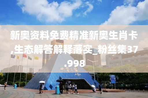 新奥资料免费精准新奥生肖卡,生态解答解释落实_粉丝集37.998