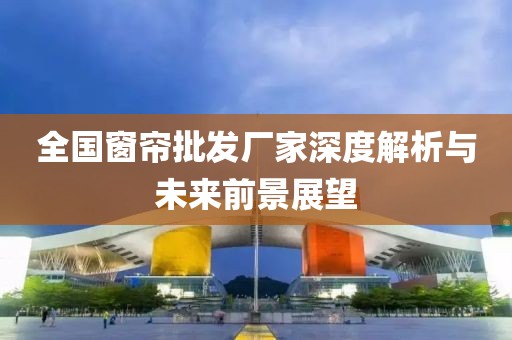 全国窗帘批发厂家深度解析与未来前景展望