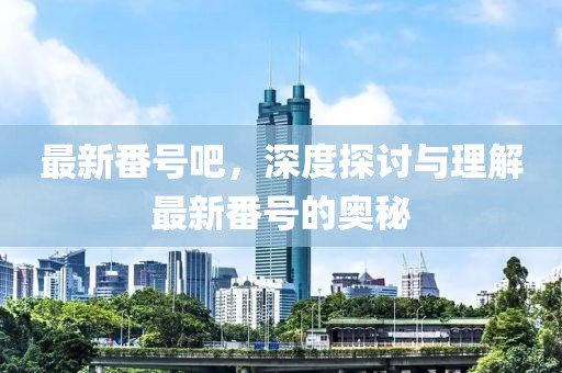 最新番号吧，深度探讨与理解最新番号的奥秘