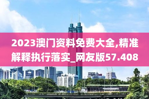 2023澳门资料免费大全,精准解释执行落实_网友版57.408