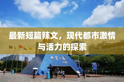 最新短篇辣文，现代都市激情与活力的探索