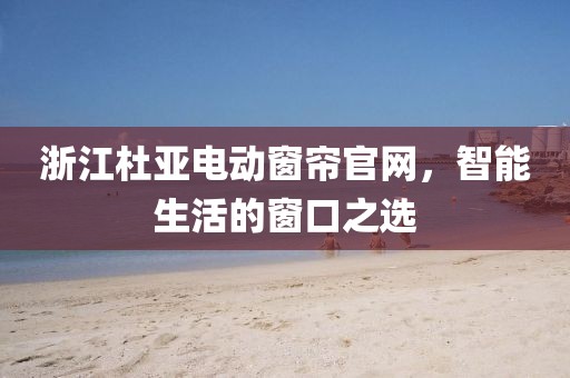 浙江杜亚电动窗帘官网，智能生活的窗口之选