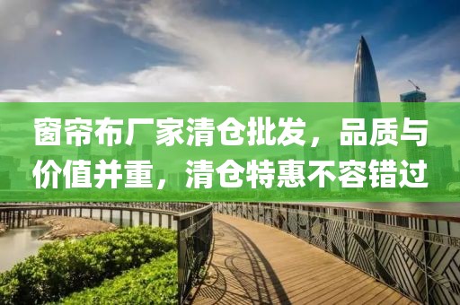 窗帘布厂家清仓批发，品质与价值并重，清仓特惠不容错过