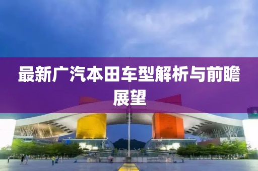最新广汽本田车型解析与前瞻展望