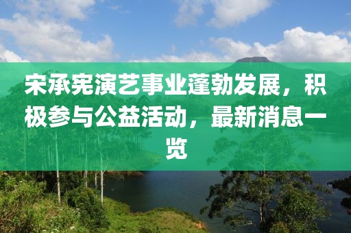 宋承宪演艺事业蓬勃发展，积极参与公益活动，最新消息一览