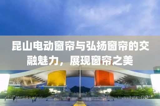 昆山电动窗帘与弘扬窗帘的交融魅力，展现窗帘之美