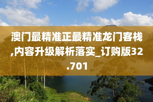 澳门最精准正最精准龙门客栈,内容升级解析落实_订购版32.701